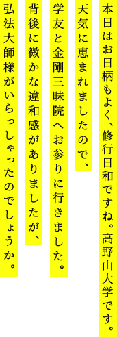 本日はお日柄もよく、修行日和ですね。高野山大学です。天気に恵まれましたので、学友と金剛三昧院へお参りに行きました。背後に微かな違和感がありましたが、弘法大師様がいらっしゃったのでしょうか。