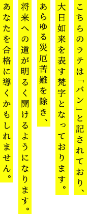 こちらのラテは「バン」と記されており、大日如来を表す梵字となっております。あらゆる災厄苦難を除き、将来への道が明るく開けるようになります。あなたを合格に導くかもしれません。