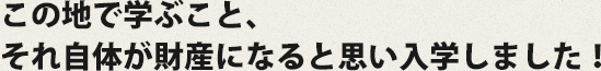 この地で学ぶこと、それ自体が財産になると思い入学しました！