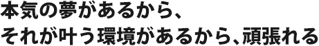 本気の夢があるから、それが叶う環境があるから、頑張れる