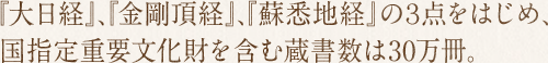 『大日経』、『金剛頂経』、『蘇悉地経』の３点をはじめ、国指定重要文化財を含む蔵書数は30万冊。